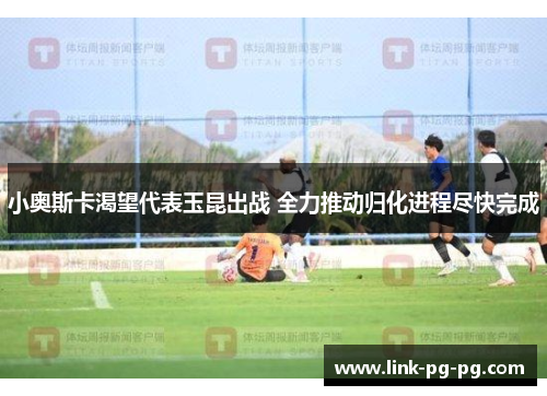 小奥斯卡渴望代表玉昆出战 全力推动归化进程尽快完成