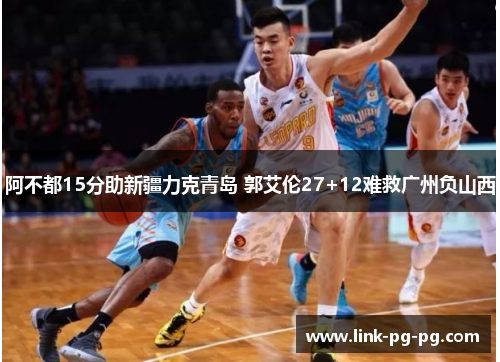 阿不都15分助新疆力克青岛 郭艾伦27+12难救广州负山西